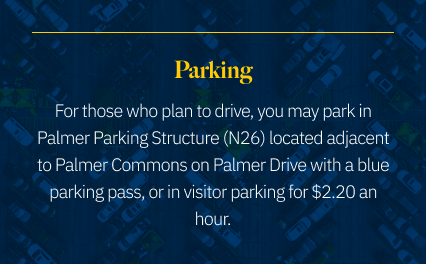 Parking: For those who plan to drive, you may park in Palmer Parking Structure (N26) located adjacent to Palmer Commons on Palmer Drive with a blue parking pass, or in visitor parking for $2.20 an hour.
